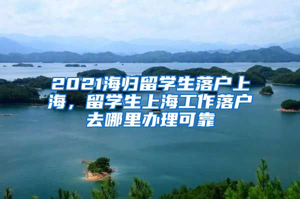 2021海归留学生落户上海，留学生上海工作落户去哪里办理可靠