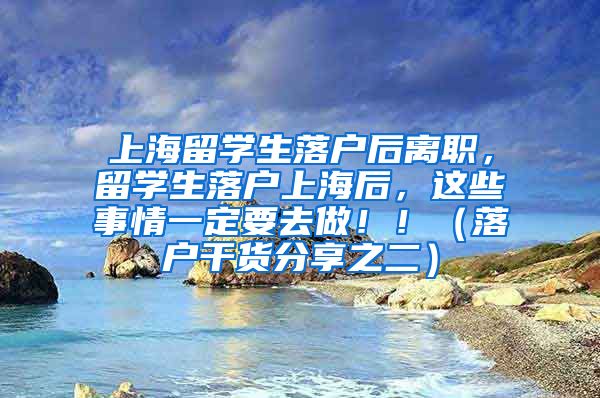 上海留学生落户后离职，留学生落户上海后，这些事情一定要去做！！（落户干货分享之二）