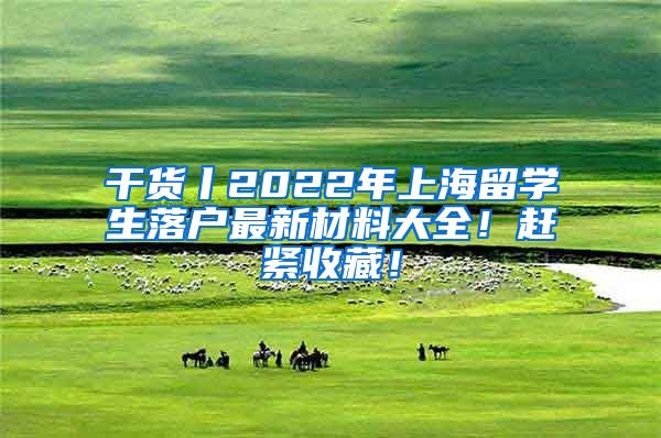 干货丨2022年上海留学生落户最新材料大全！赶紧收藏！