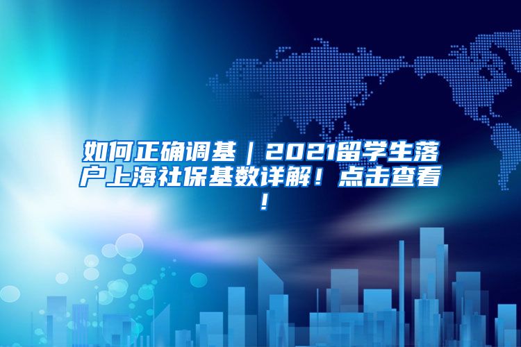 如何正确调基｜2021留学生落户上海社保基数详解！点击查看！