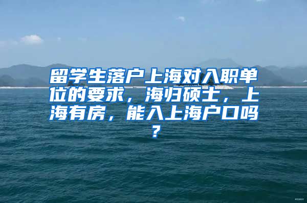 留学生落户上海对入职单位的要求，海归硕士，上海有房，能入上海户口吗？