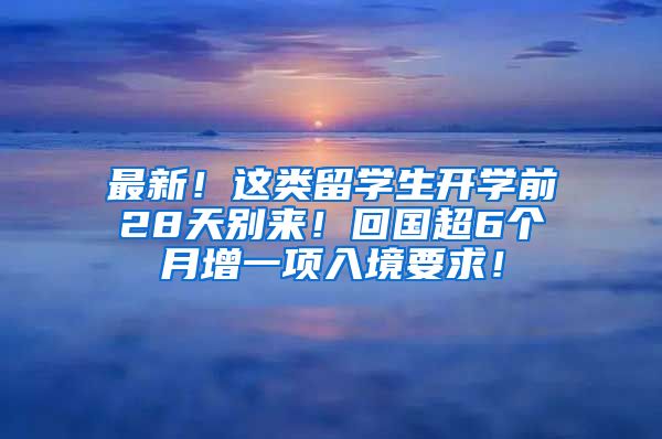 最新！这类留学生开学前28天别来！回国超6个月增一项入境要求！