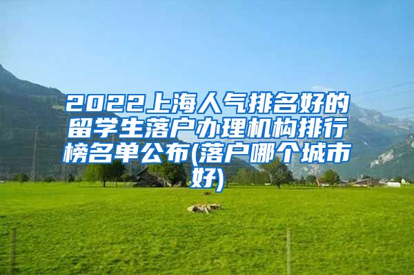 2022上海人气排名好的留学生落户办理机构排行榜名单公布(落户哪个城市好)