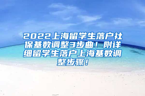 2022上海留学生落户社保基数调整3步曲！附详细留学生落户上海基数调整步骤！