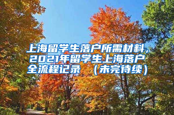 上海留学生落户所需材料，2021年留学生上海落户全流程记录 （未完待续）