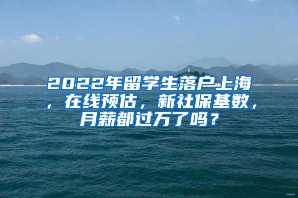 2022年留学生落户上海，在线预估，新社保基数，月薪都过万了吗？