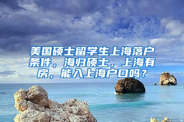 美国硕士留学生上海落户条件，海归硕士，上海有房，能入上海户口吗？