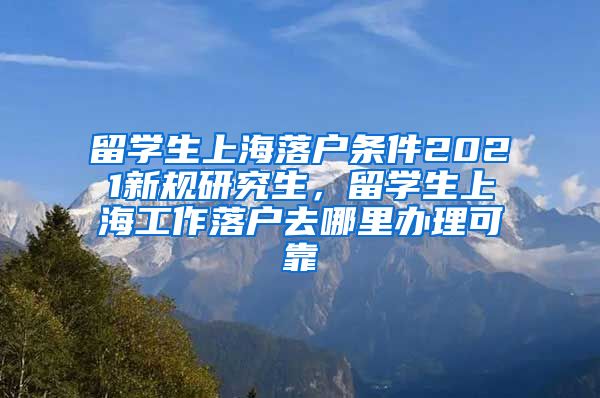 留学生上海落户条件2021新规研究生，留学生上海工作落户去哪里办理可靠