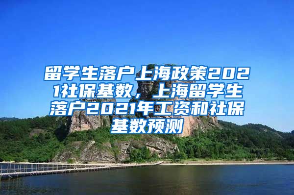 留学生落户上海政策2021社保基数，上海留学生落户2021年工资和社保基数预测