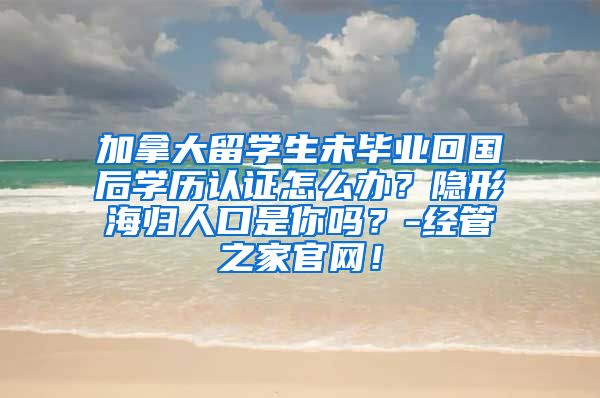 加拿大留学生未毕业回国后学历认证怎么办？隐形海归人口是你吗？-经管之家官网！