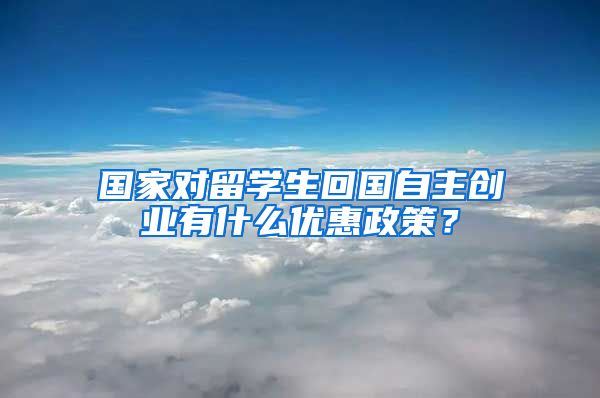 国家对留学生回国自主创业有什么优惠政策？