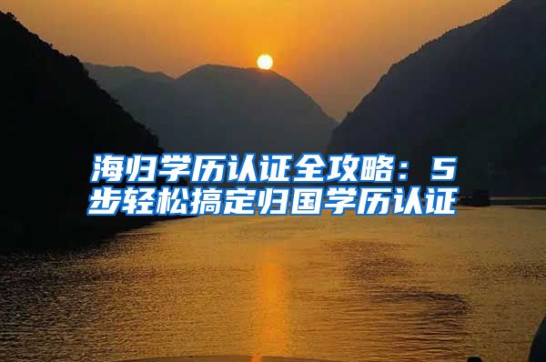 海归学历认证全攻略：5步轻松搞定归国学历认证