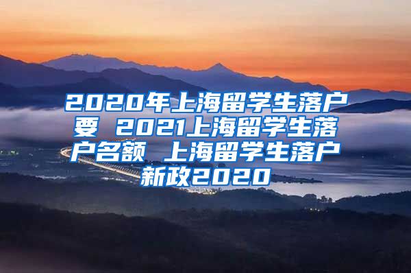 2020年上海留学生落户要 2021上海留学生落户名额 上海留学生落户新政2020