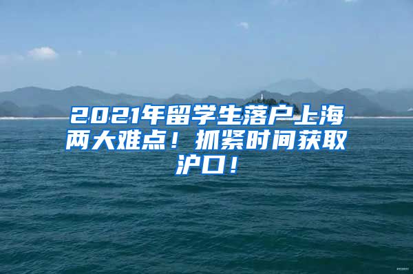 2021年留学生落户上海两大难点！抓紧时间获取沪口！