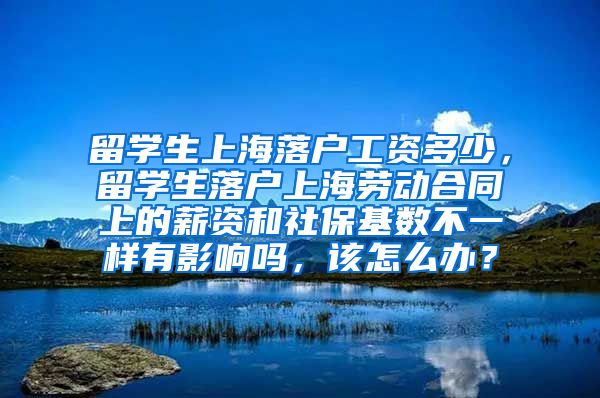 留学生上海落户工资多少，留学生落户上海劳动合同上的薪资和社保基数不一样有影响吗，该怎么办？