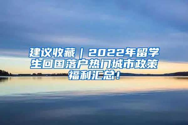 建议收藏｜2022年留学生回国落户热门城市政策福利汇总！