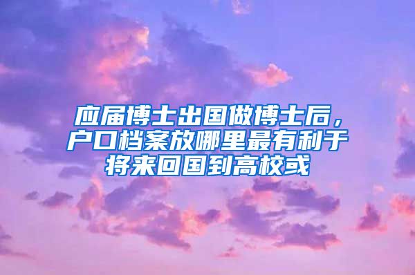 应届博士出国做博士后，户口档案放哪里最有利于将来回国到高校或