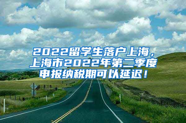 2022留学生落户上海，上海市2022年第二季度申报纳税期可以延迟！