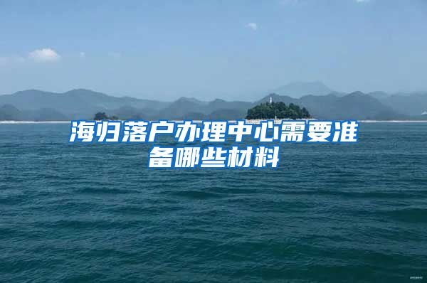 海归落户办理中心需要准备哪些材料