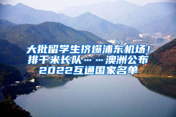 大批留学生挤爆浦东机场！排千米长队……澳洲公布2022互通国家名单