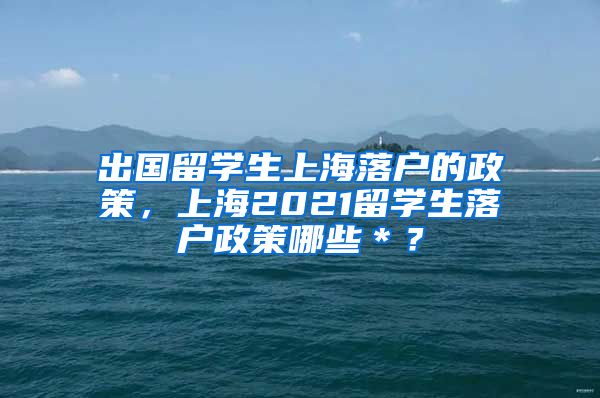 出国留学生上海落户的政策，上海2021留学生落户政策哪些＊？