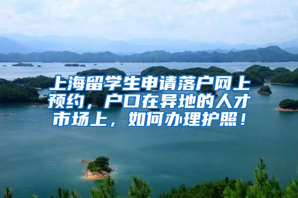 上海留学生申请落户网上预约，户口在异地的人才市场上，如何办理护照！
