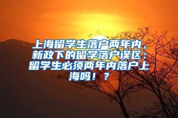 上海留学生落户两年内，新政下的留学落户误区：留学生必须两年内落户上海吗！？