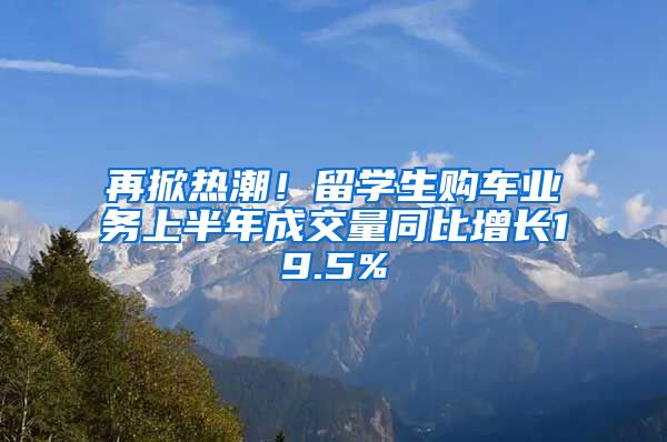 再掀热潮！留学生购车业务上半年成交量同比增长19.5%