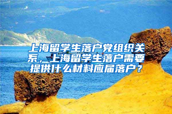 上海留学生落户党组织关系，上海留学生落户需要提供什么材料应届落户？