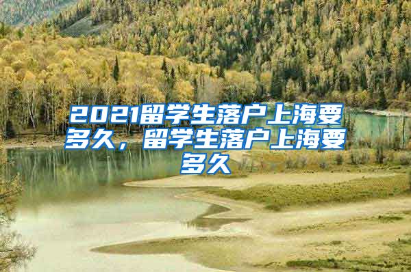 2021留学生落户上海要多久，留学生落户上海要多久