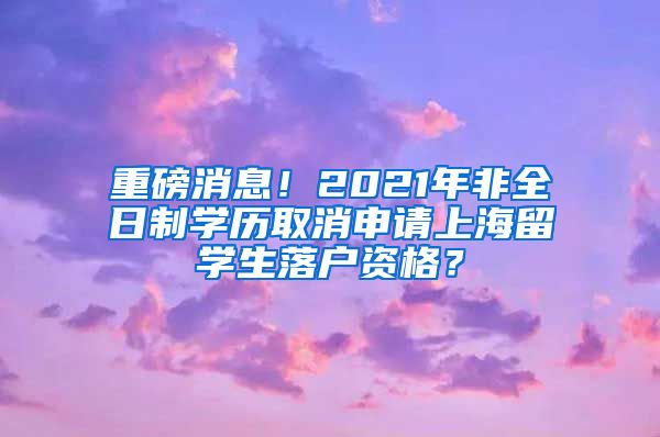 重磅消息！2021年非全日制学历取消申请上海留学生落户资格？