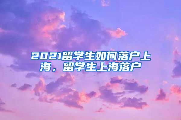 2021留学生如何落户上海，留学生上海落户