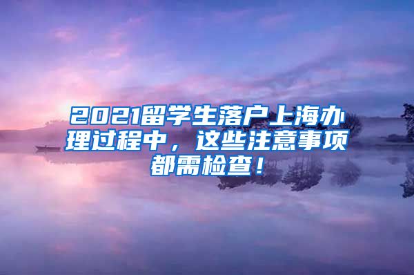 2021留学生落户上海办理过程中，这些注意事项都需检查！