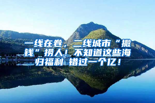 一线在卷，二线城市“撒钱”捞人！不知道这些海归福利≈错过一个亿！