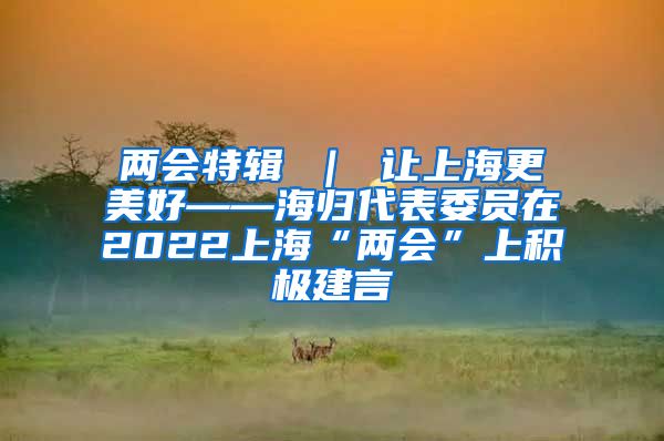 两会特辑 ｜ 让上海更美好——海归代表委员在2022上海“两会”上积极建言