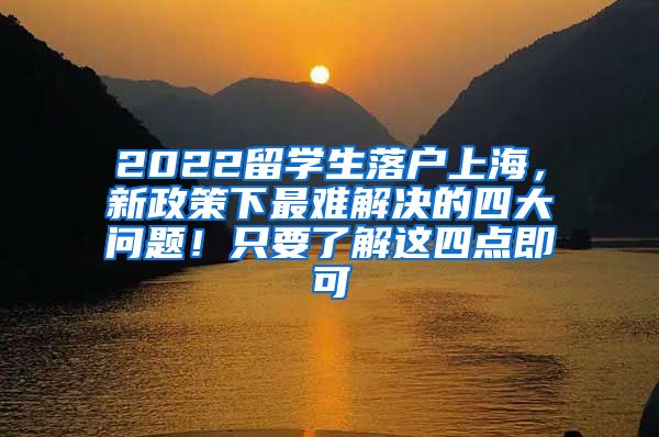 2022留学生落户上海，新政策下最难解决的四大问题！只要了解这四点即可