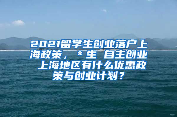 2021留学生创业落户上海政策，＊生 自主创业 上海地区有什么优惠政策与创业计划？