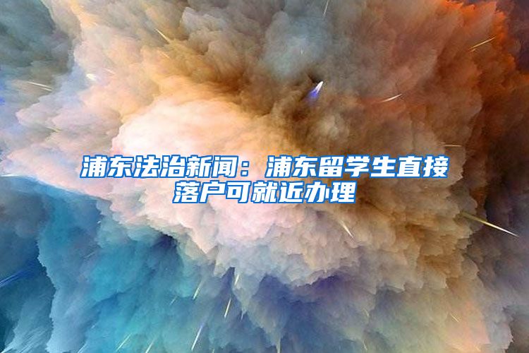 浦东法治新闻：浦东留学生直接落户可就近办理