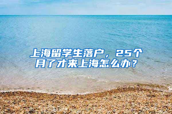 上海留学生落户，25个月了才来上海怎么办？