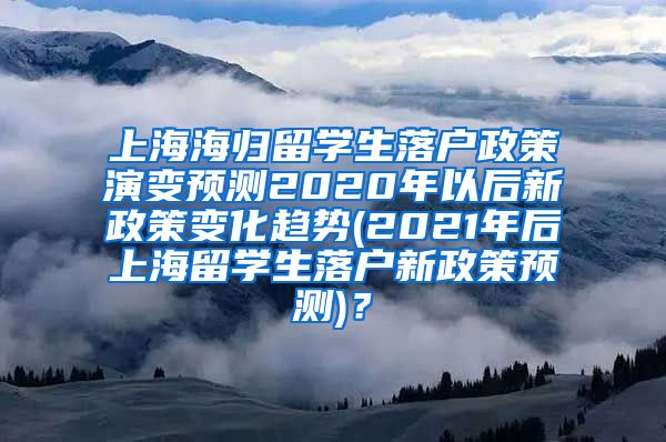 上海海归留学生落户政策演变预测2020年以后新政策变化趋势(2021年后上海留学生落户新政策预测)？