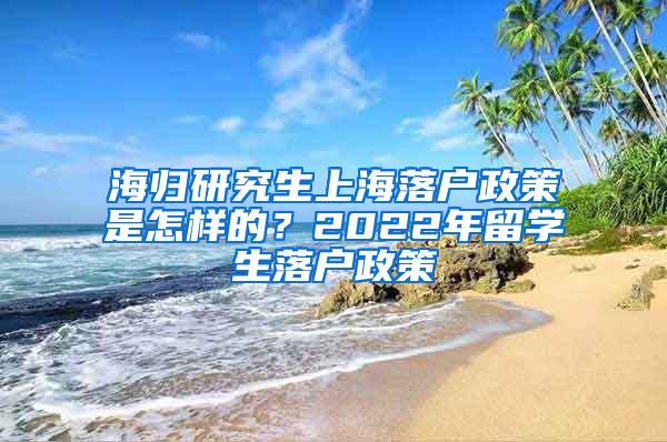 海归研究生上海落户政策是怎样的？2022年留学生落户政策