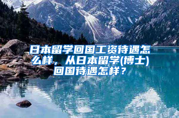 日本留学回国工资待遇怎么样，从日本留学(博士)回国待遇怎样？