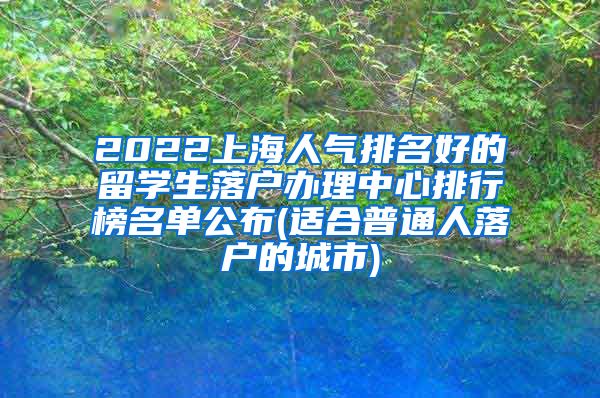 2022上海人气排名好的留学生落户办理中心排行榜名单公布(适合普通人落户的城市)