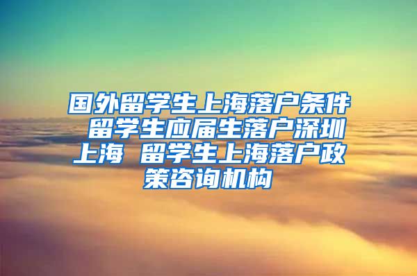 国外留学生上海落户条件 留学生应届生落户深圳上海 留学生上海落户政策咨询机构