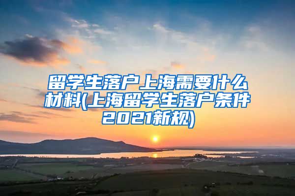 留学生落户上海需要什么材料(上海留学生落户条件2021新规)