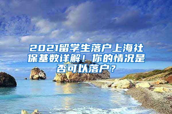 2021留学生落户上海社保基数详解！你的情况是否可以落户？