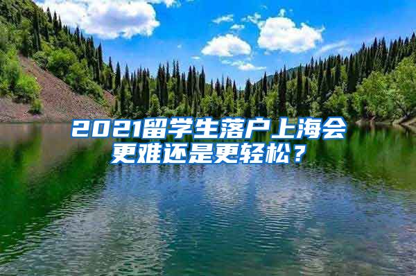 2021留学生落户上海会更难还是更轻松？