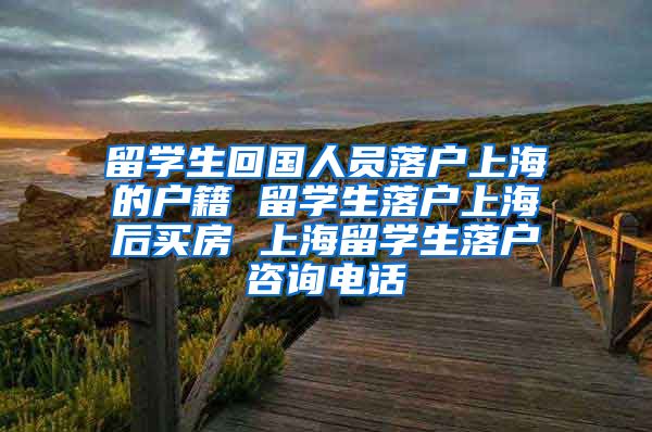 留学生回国人员落户上海的户籍 留学生落户上海后买房 上海留学生落户咨询电话