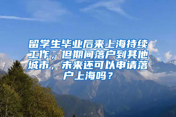 留学生毕业后来上海持续工作，但期间落户到其他城市，未来还可以申请落户上海吗？