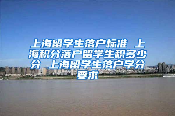 上海留学生落户标准 上海积分落户留学生积多少分 上海留学生落户学分要求